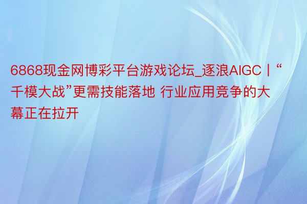 6868现金网博彩平台游戏论坛_逐浪AIGC丨“千模大战”更需技能落地 行业应用竞争的大幕正在拉开